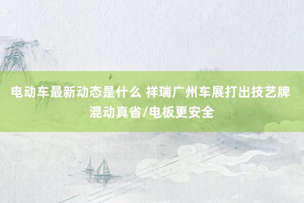 电动车最新动态是什么 祥瑞广州车展打出技艺牌 混动真省/电板更安全