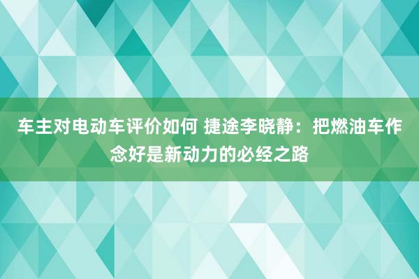 车主对电动车评价如何 捷途李晓静：把燃油车作念好是新动力的必经之路