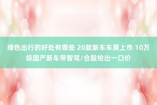 绿色出行的好处有哪些 20款新车车展上市 10万级国产新车带智驾/合股给出一口价