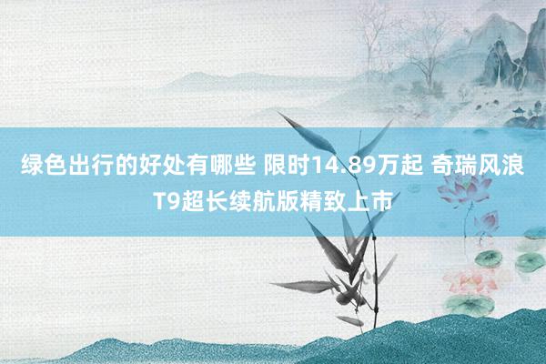 绿色出行的好处有哪些 限时14.89万起 奇瑞风浪T9超长续航版精致上市