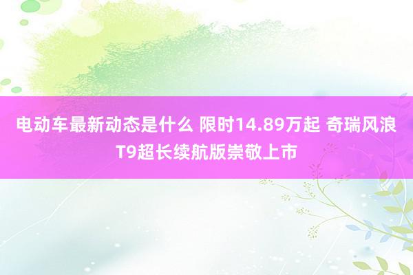 电动车最新动态是什么 限时14.89万起 奇瑞风浪T9超长续航版崇敬上市