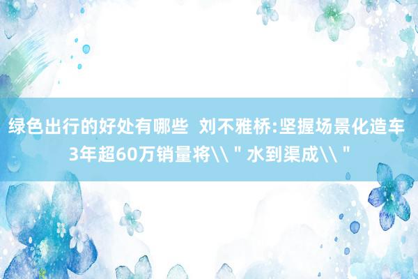 绿色出行的好处有哪些  刘不雅桥:坚握场景化造车 3年超60万销量将\＂水到渠成\＂