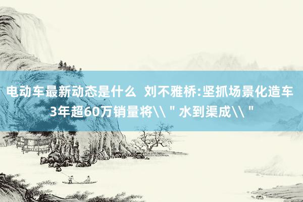 电动车最新动态是什么  刘不雅桥:坚抓场景化造车 3年超60万销量将\＂水到渠成\＂