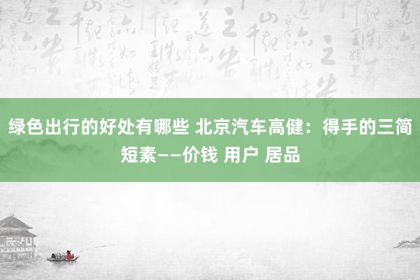 绿色出行的好处有哪些 北京汽车高健：得手的三简短素——价钱 用户 居品