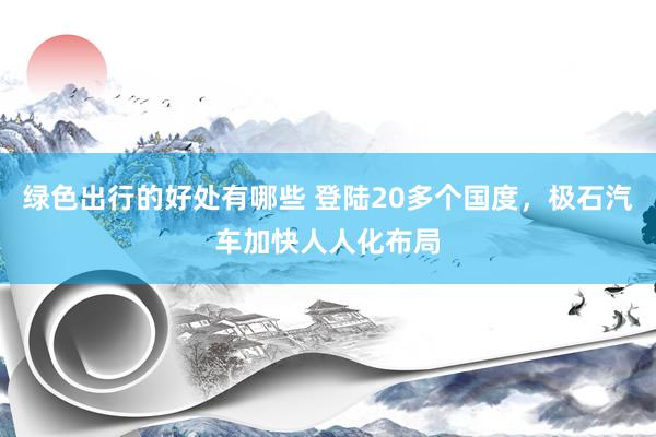 绿色出行的好处有哪些 登陆20多个国度，极石汽车加快人人化布局