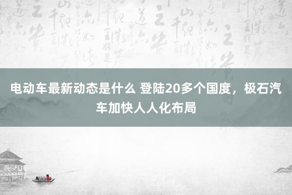 电动车最新动态是什么 登陆20多个国度，极石汽车加快人人化布局