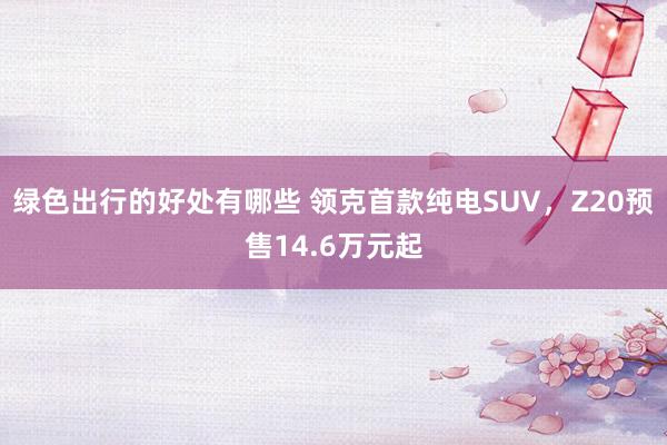 绿色出行的好处有哪些 领克首款纯电SUV，Z20预售14.6万元起