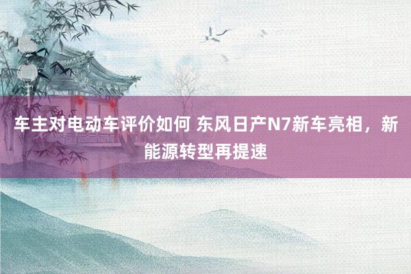 车主对电动车评价如何 东风日产N7新车亮相，新能源转型再提速