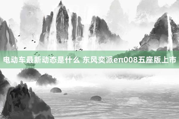 电动车最新动态是什么 东风奕派eπ008五座版上市