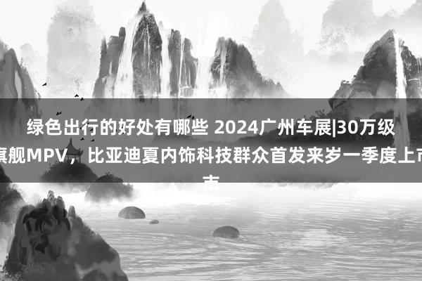 绿色出行的好处有哪些 2024广州车展|30万级旗舰MPV，比亚迪夏内饰科技群众首发来岁一季度上市