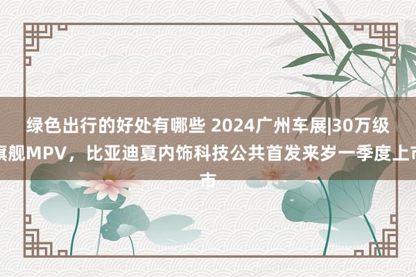 绿色出行的好处有哪些 2024广州车展|30万级旗舰MPV，比亚迪夏内饰科技公共首发来岁一季度上市