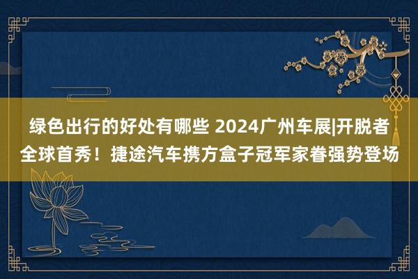 绿色出行的好处有哪些 2024广州车展|开脱者全球首秀！捷途汽车携方盒子冠军家眷强势登场