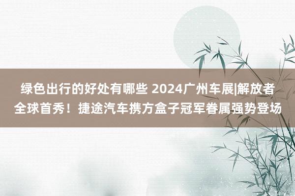 绿色出行的好处有哪些 2024广州车展|解放者全球首秀！捷途汽车携方盒子冠军眷属强势登场