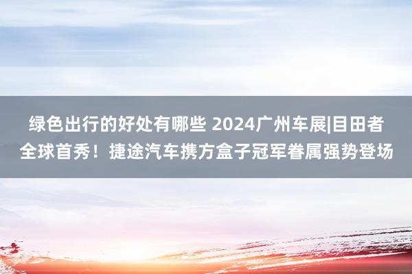 绿色出行的好处有哪些 2024广州车展|目田者全球首秀！捷途汽车携方盒子冠军眷属强势登场