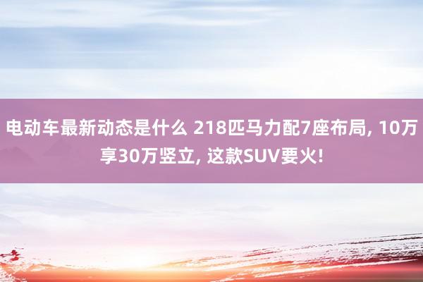 电动车最新动态是什么 218匹马力配7座布局, 10万享30万竖立, 这款SUV要火!