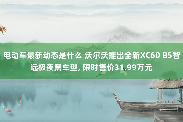 电动车最新动态是什么 沃尔沃推出全新XC60 B5智远极夜黑车型, 限时售价31.99万元