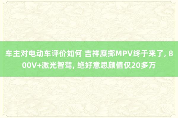 车主对电动车评价如何 吉祥糜掷MPV终于来了, 800V+激光智驾, 绝好意思颜值仅20多万