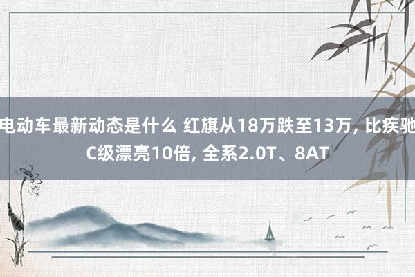 电动车最新动态是什么 红旗从18万跌至13万, 比疾驰C级漂亮10倍, 全系2.0T、8AT