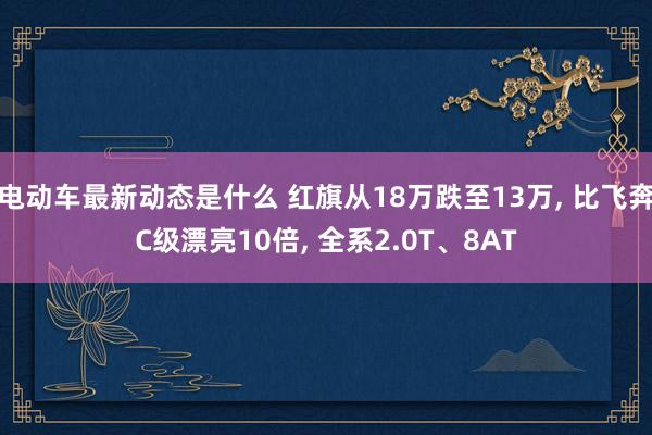 电动车最新动态是什么 红旗从18万跌至13万, 比飞奔C级漂亮10倍, 全系2.0T、8AT