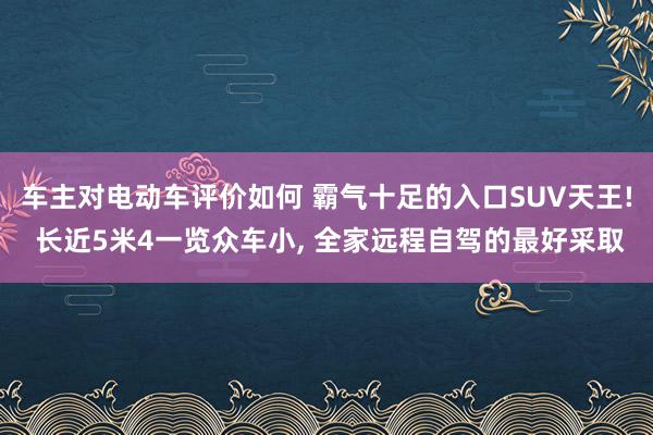 车主对电动车评价如何 霸气十足的入口SUV天王! 长近5米4一览众车小, 全家远程自驾的最好采取