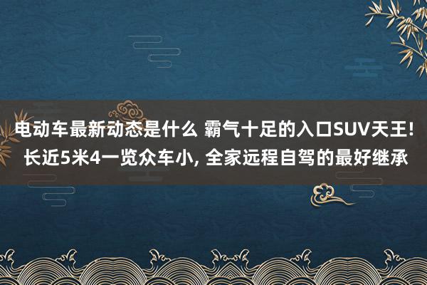 电动车最新动态是什么 霸气十足的入口SUV天王! 长近5米4一览众车小, 全家远程自驾的最好继承