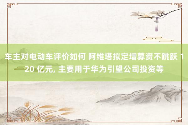 车主对电动车评价如何 阿维塔拟定增募资不跳跃 120 亿元, 主要用于华为引望公司投资等