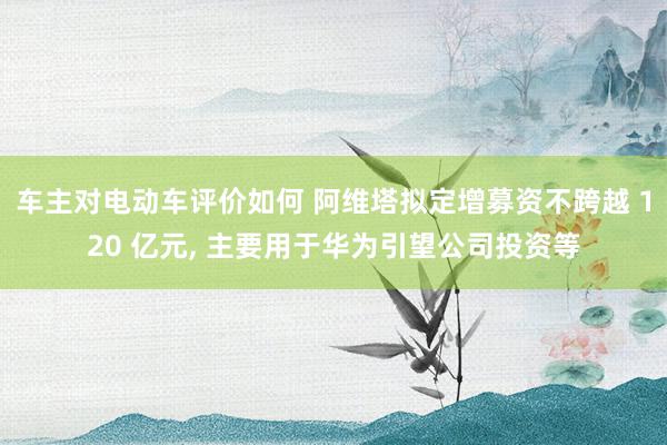 车主对电动车评价如何 阿维塔拟定增募资不跨越 120 亿元, 主要用于华为引望公司投资等