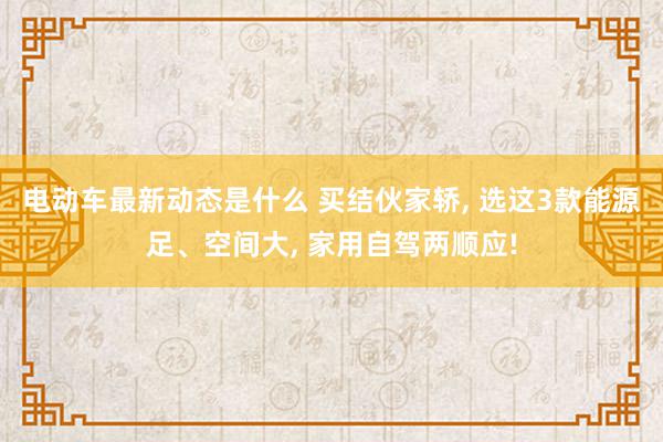 电动车最新动态是什么 买结伙家轿, 选这3款能源足、空间大, 家用自驾两顺应!