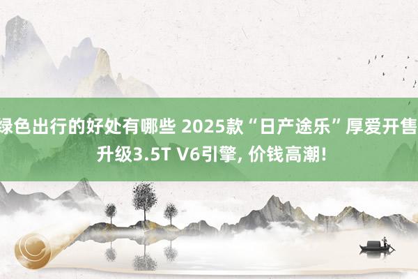 绿色出行的好处有哪些 2025款“日产途乐”厚爱开售, 升级3.5T V6引擎, 价钱高潮!