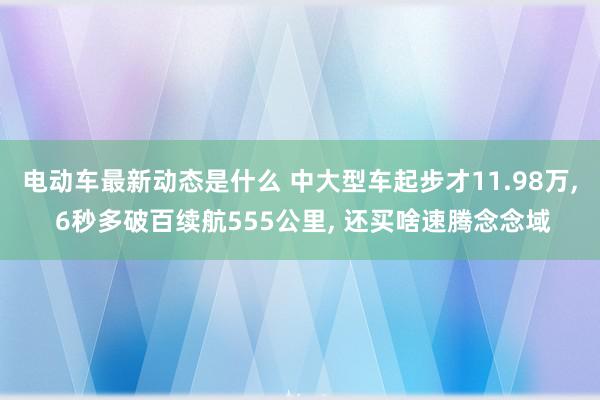 电动车最新动态是什么 中大型车起步才11.98万, 6秒多破百续航555公里, 还买啥速腾念念域