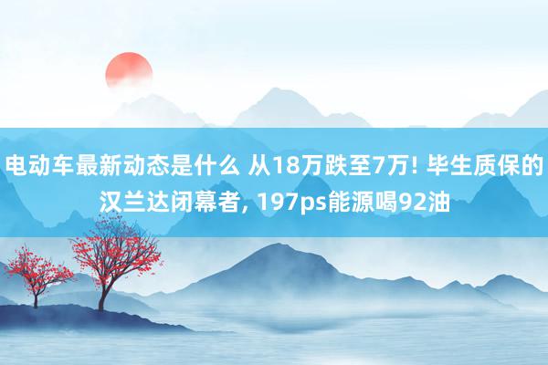 电动车最新动态是什么 从18万跌至7万! 毕生质保的汉兰达闭幕者, 197ps能源喝92油