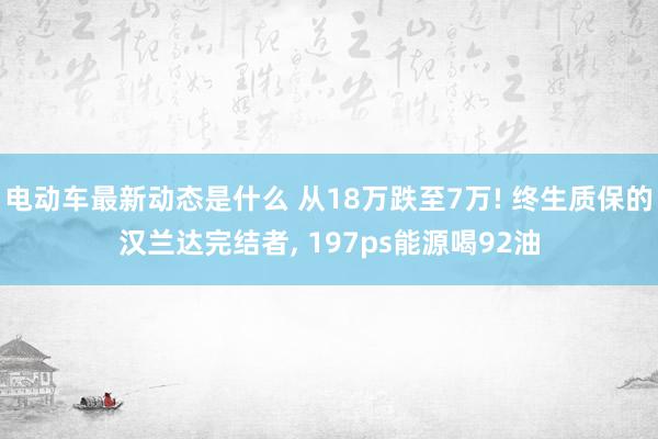 电动车最新动态是什么 从18万跌至7万! 终生质保的汉兰达完结者, 197ps能源喝92油