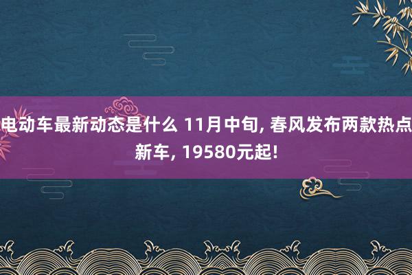 电动车最新动态是什么 11月中旬, 春风发布两款热点新车, 19580元起!