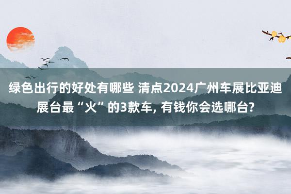 绿色出行的好处有哪些 清点2024广州车展比亚迪展台最“火”的3款车, 有钱你会选哪台?