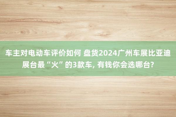 车主对电动车评价如何 盘货2024广州车展比亚迪展台最“火”的3款车, 有钱你会选哪台?