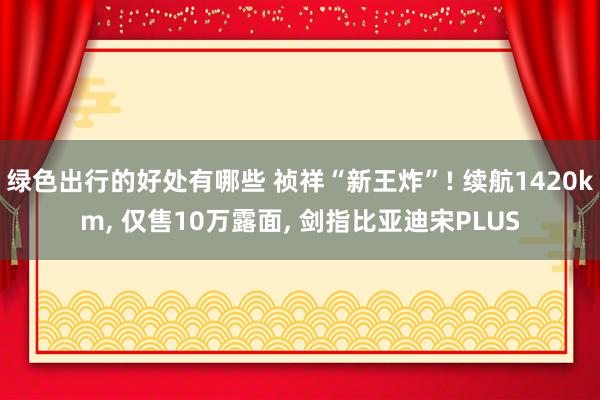 绿色出行的好处有哪些 祯祥“新王炸”! 续航1420km, 仅售10万露面, 剑指比亚迪宋PLUS