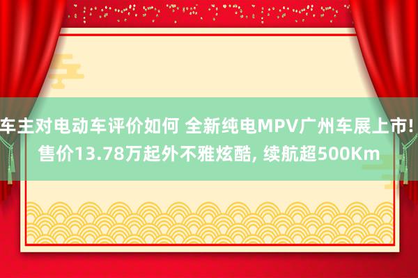 车主对电动车评价如何 全新纯电MPV广州车展上市! 售价13.78万起外不雅炫酷, 续航超500Km