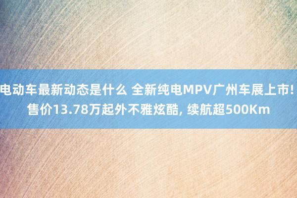 电动车最新动态是什么 全新纯电MPV广州车展上市! 售价13.78万起外不雅炫酷, 续航超500Km