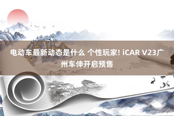 电动车最新动态是什么 个性玩家! iCAR V23广州车伸开启预售