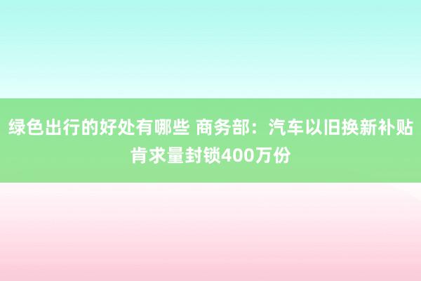 绿色出行的好处有哪些 商务部：汽车以旧换新补贴肯求量封锁400万份