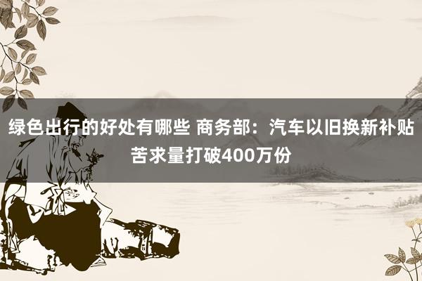 绿色出行的好处有哪些 商务部：汽车以旧换新补贴苦求量打破400万份