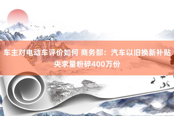 车主对电动车评价如何 商务部：汽车以旧换新补贴央求量粉碎400万份