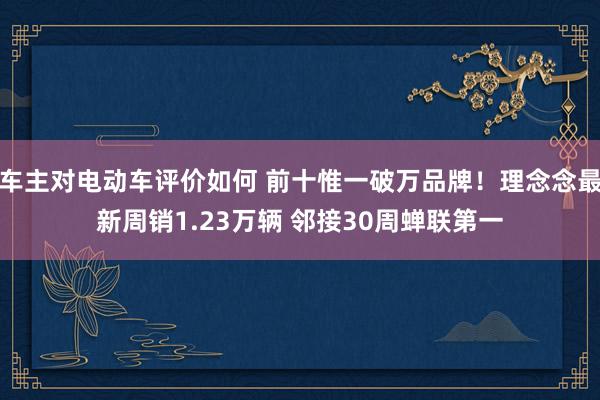 车主对电动车评价如何 前十惟一破万品牌！理念念最新周销1.23万辆 邻接30周蝉联第一