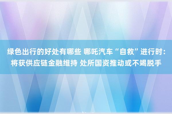 绿色出行的好处有哪些 哪吒汽车“自救”进行时：将获供应链金融维持 处所国资推动或不竭脱手