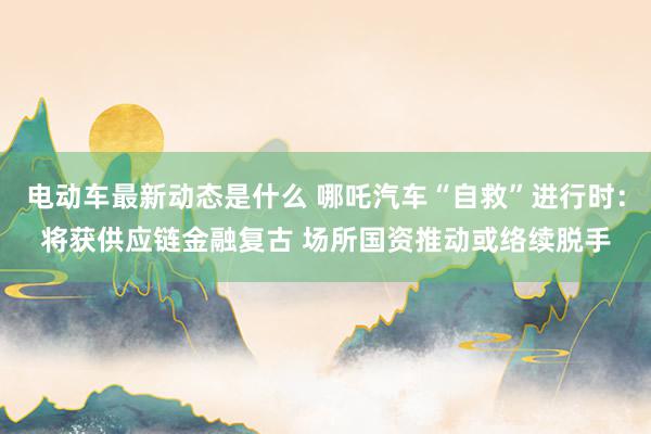 电动车最新动态是什么 哪吒汽车“自救”进行时：将获供应链金融复古 场所国资推动或络续脱手