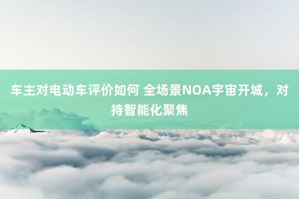 车主对电动车评价如何 全场景NOA宇宙开城，对持智能化聚焦