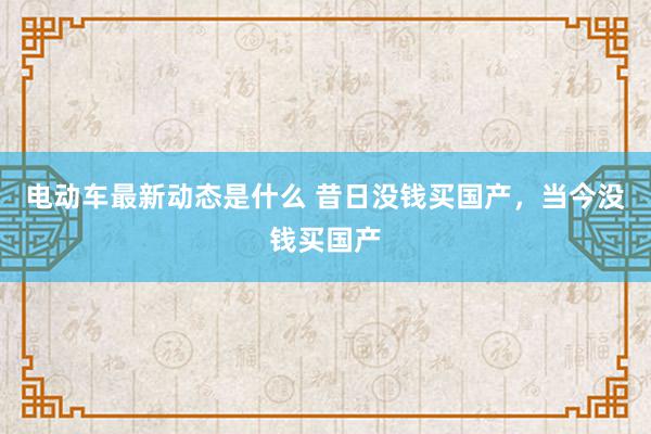 电动车最新动态是什么 昔日没钱买国产，当今没钱买国产