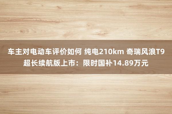 车主对电动车评价如何 纯电210km 奇瑞风浪T9超长续航版上市：限时国补14.89万元