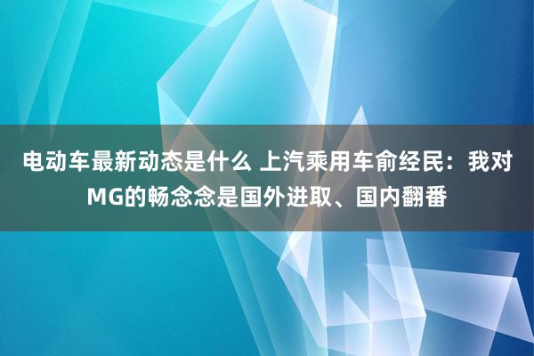 电动车最新动态是什么 上汽乘用车俞经民：我对MG的畅念念是国外进取、国内翻番