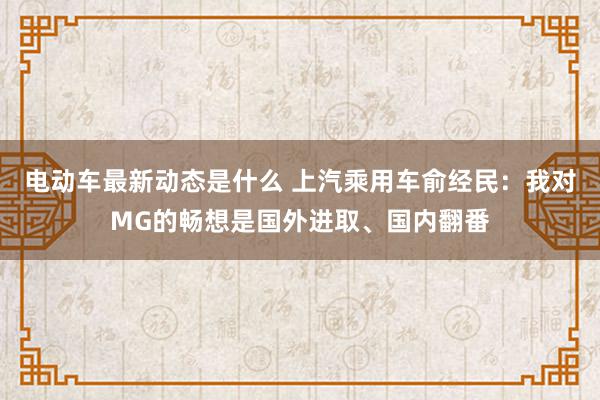 电动车最新动态是什么 上汽乘用车俞经民：我对MG的畅想是国外进取、国内翻番